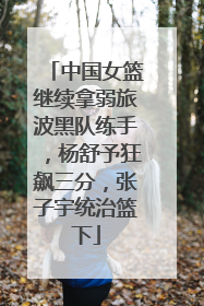中国女篮继续拿弱旅波黑队练手，杨舒予狂飙三分，张子宇统治篮下