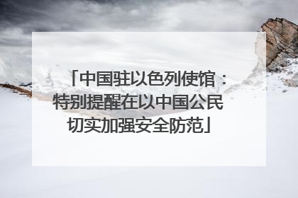 中国驻以色列使馆：特别提醒在以中国公民切实加强安全防范