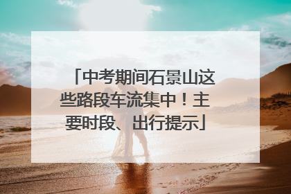 中考期间石景山这些路段车流集中！主要时段、出行提示