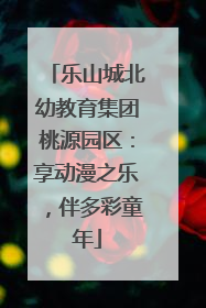 乐山城北幼教育集团桃源园区：享动漫之乐，伴多彩童年
