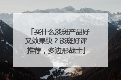 买什么淡斑产品好又效果快？淡斑好评推荐，多边形战士
