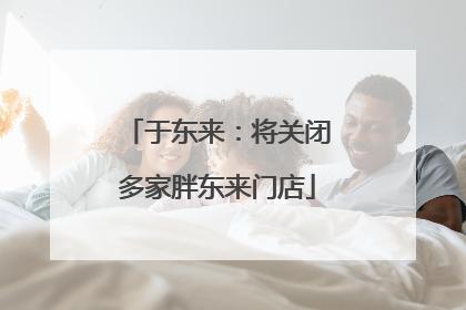 于东来：将关闭多家胖东来门店