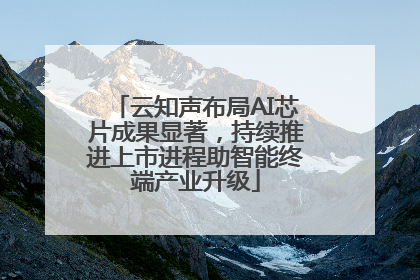 云知声布局AI芯片成果显著，持续推进上市进程助智能终端产业升级