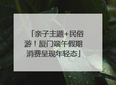 亲子主题+民俗游！厦门端午假期消费呈现年轻态