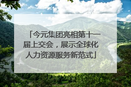 今元集团亮相第十一届上交会，展示全球化人力资源服务新范式