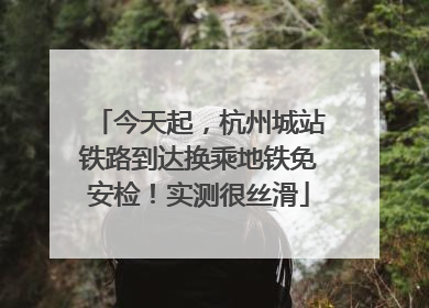 今天起，杭州城站铁路到达换乘地铁免安检！实测很丝滑