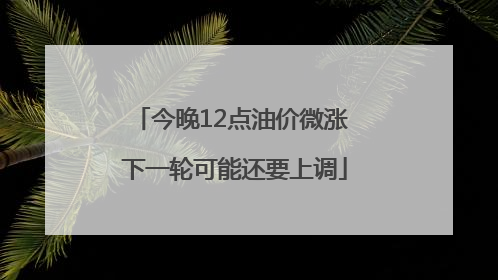 今晚12点油价微涨 下一轮可能还要上调