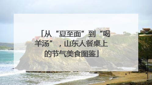 从“夏至面”到“喝羊汤”，山东人餐桌上的节气美食图鉴