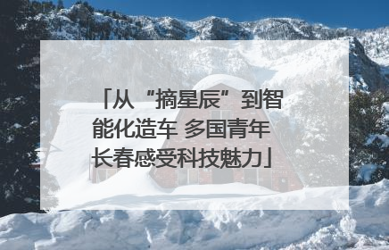 从“摘星辰”到智能化造车 多国青年长春感受科技魅力