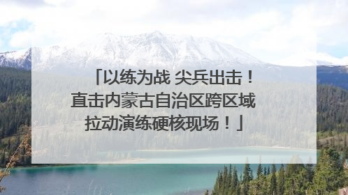以练为战 尖兵出击！直击内蒙古自治区跨区域拉动演练硬核现场！