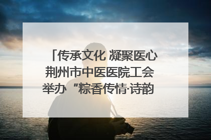 传承文化 凝聚医心 荆州市中医医院工会举办“粽香传情·诗韵端午”系列活动