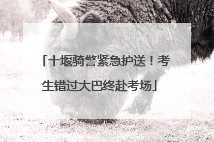 十堰骑警紧急护送！考生错过大巴终赴考场