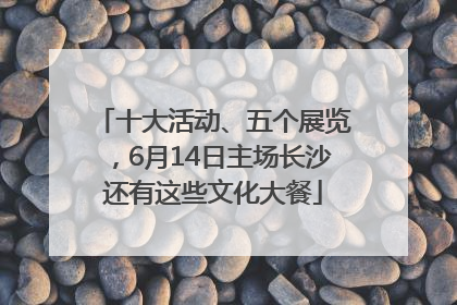 十大活动、五个展览，6月14日主场长沙还有这些文化大餐