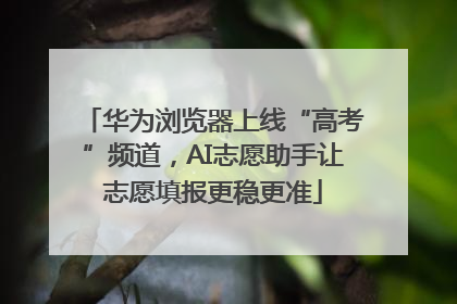 华为浏览器上线“高考”频道，AI志愿助手让志愿填报更稳更准