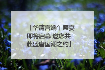 华清宫端午盛宴即将启幕 邀您共赴盛唐国潮之约