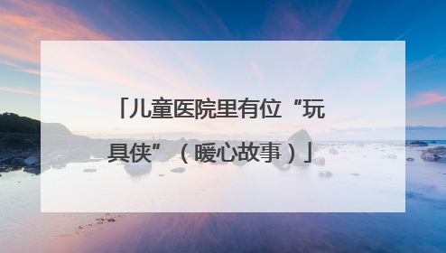 儿童医院里有位“玩具侠”（暖心故事）