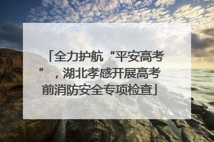 全力护航“平安高考”，湖北孝感开展高考前消防安全专项检查