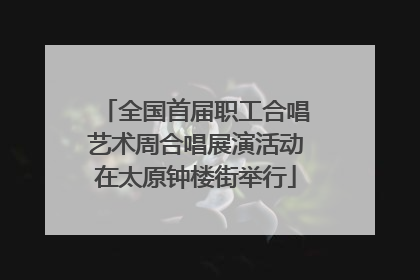 全国首届职工合唱艺术周合唱展演活动在太原钟楼街举行