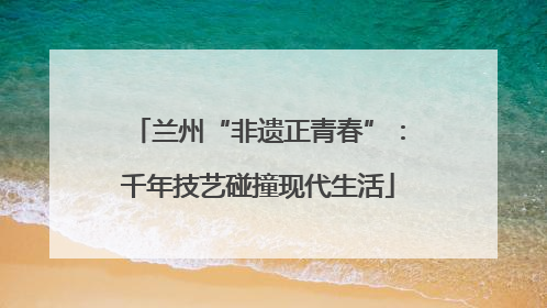 兰州“非遗正青春”：千年技艺碰撞现代生活