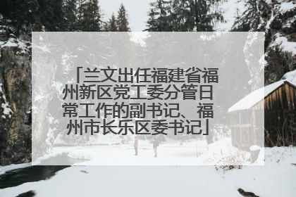兰文出任福建省福州新区党工委分管日常工作的副书记、福州市长乐区委书记