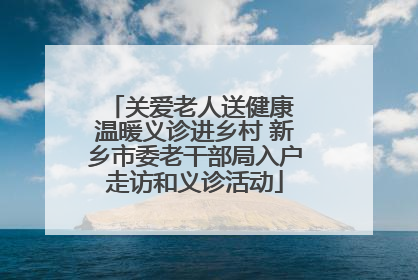 关爱老人送健康 温暖义诊进乡村 新乡市委老干部局入户走访和义诊活动