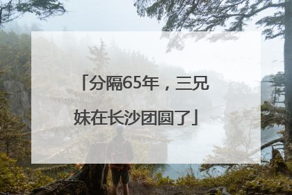 分隔65年，三兄妹在长沙团圆了