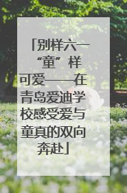 别样六一 “童”样可爱——在青岛爱迪学校感受爱与童真的双向奔赴