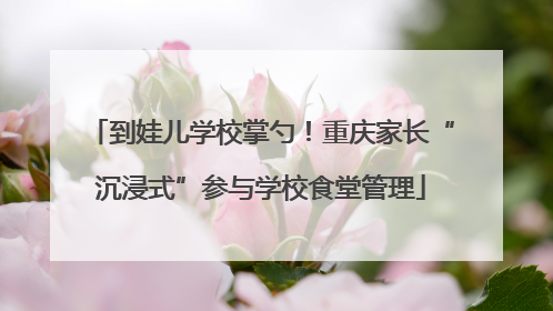 到娃儿学校掌勺！重庆家长“沉浸式”参与学校食堂管理