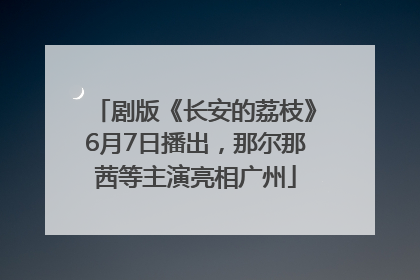 剧版《长安的荔枝》6月7日播出，那尔那茜等主演亮相广州