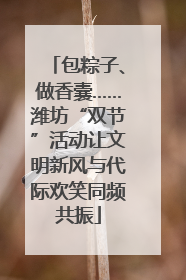 包粽子、做香囊……潍坊“双节”活动让文明新风与代际欢笑同频共振