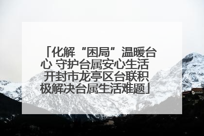 化解“困局”温暖台心 守护台属安心生活 开封市龙亭区台联积极解决台属生活难题