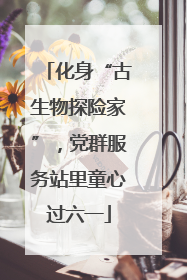 化身“古生物探险家”，党群服务站里童心过六一