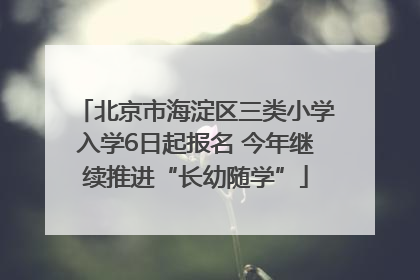 北京市海淀区三类小学入学6日起报名 今年继续推进“长幼随学”