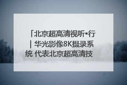 北京超高清视听•行｜华光影像8K摄录系统 代表北京超高清技术站上国家舞台