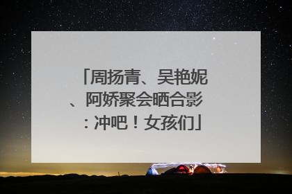 周扬青、吴艳妮、阿娇聚会晒合影：冲吧！女孩们