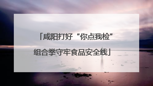 咸阳打好“你点我检”组合拳守牢食品安全线