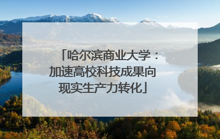 哈尔滨商业大学：加速高校科技成果向现实生产力转化