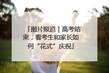 图片报道｜高考结束，看考生和家长如何“花式”庆祝
