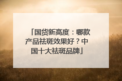 国货新高度：哪款产品祛斑效果好？中国十大祛斑品牌