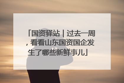国资驿站｜过去一周，看看山东国资国企发生了哪些新鲜事儿