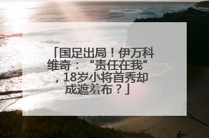 国足出局！伊万科维奇：“责任在我”，18岁小将首秀却成遮羞布？