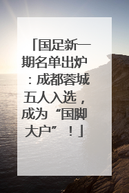 国足新一期名单出炉：成都蓉城五人入选，成为“国脚大户”！