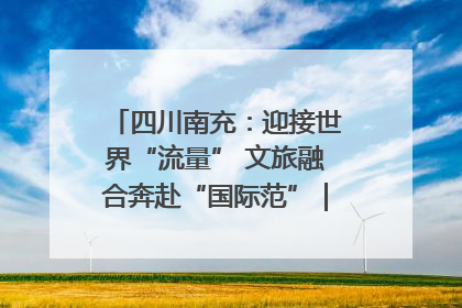 四川南充：迎接世界“流量” 文旅融合奔赴“国际范”｜话锦绣·说安逸