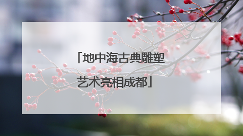 地中海古典雕塑艺术亮相成都