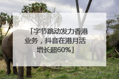 字节跳动发力香港业务，抖音在港月活增长超60%
