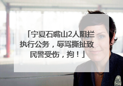 宁夏石嘴山2人阻拦执行公务，辱骂撕扯致民警受伤，拘！