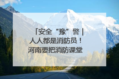 安全“豫”警｜人人都是消防员！河南要把消防课堂搬进社区第一线