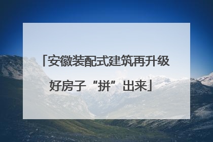 安徽装配式建筑再升级 好房子“拼”出来