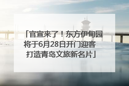 官宣来了！东方伊甸园将于6月28日开门迎客 打造青岛文旅新名片