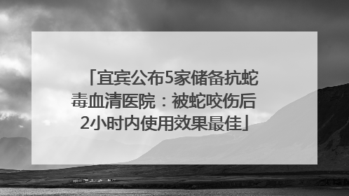 宜宾公布5家储备抗蛇毒血清医院：被蛇咬伤后2小时内使用效果最佳